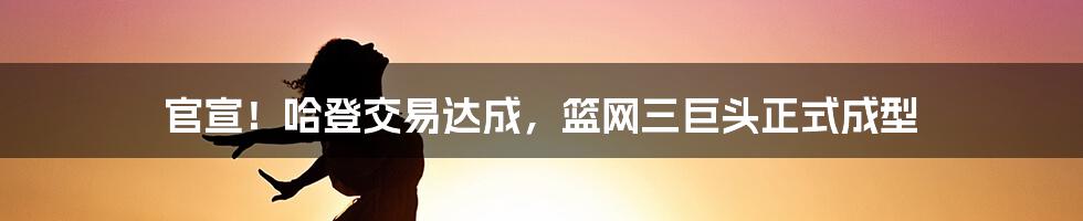 官宣！哈登交易达成，篮网三巨头正式成型