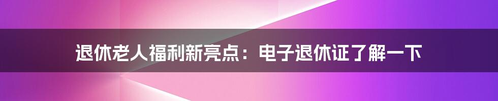 退休老人福利新亮点：电子退休证了解一下