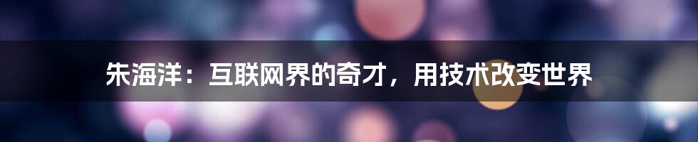 朱海洋：互联网界的奇才，用技术改变世界