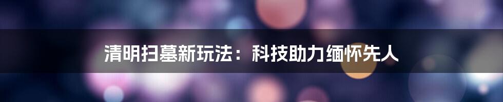 清明扫墓新玩法：科技助力缅怀先人