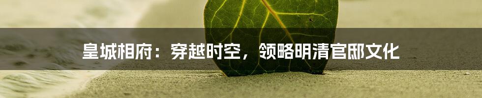 皇城相府：穿越时空，领略明清官邸文化