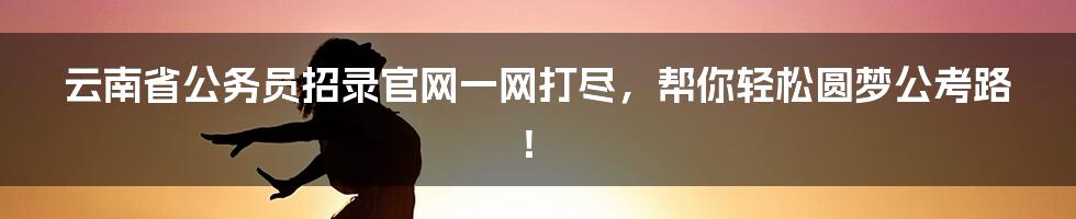 云南省公务员招录官网一网打尽，帮你轻松圆梦公考路！