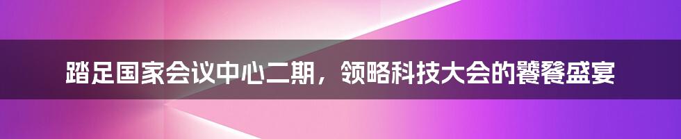 踏足国家会议中心二期，领略科技大会的饕餮盛宴