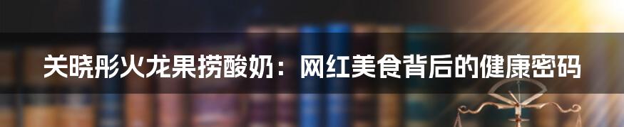 关晓彤火龙果捞酸奶：网红美食背后的健康密码