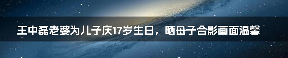 王中磊老婆为儿子庆17岁生日，晒母子合影画面温馨