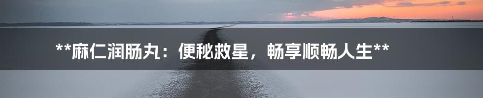 **麻仁润肠丸：便秘救星，畅享顺畅人生**