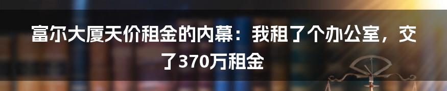 富尔大厦天价租金的内幕：我租了个办公室，交了370万租金