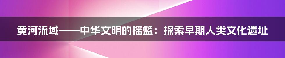 黄河流域——中华文明的摇篮：探索早期人类文化遗址