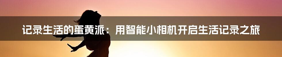 记录生活的蛋黄派：用智能小相机开启生活记录之旅