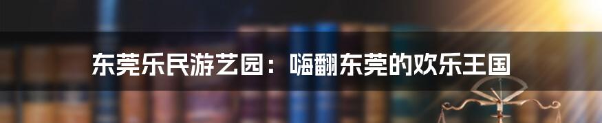 东莞乐民游艺园：嗨翻东莞的欢乐王国