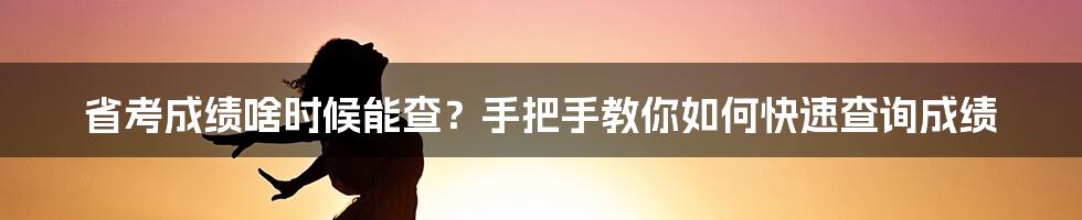 省考成绩啥时候能查？手把手教你如何快速查询成绩