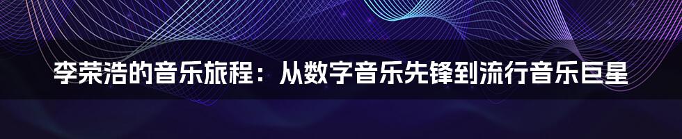 李荣浩的音乐旅程：从数字音乐先锋到流行音乐巨星