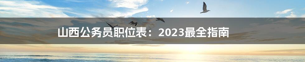 山西公务员职位表：2023最全指南