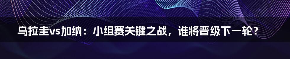 乌拉圭vs加纳：小组赛关键之战，谁将晋级下一轮？