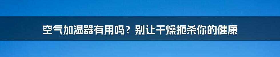 空气加湿器有用吗？别让干燥扼杀你的健康