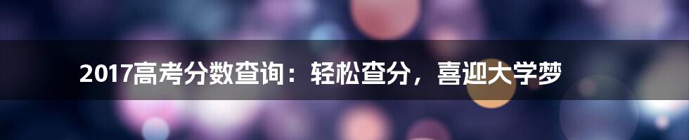 2017高考分数查询：轻松查分，喜迎大学梦