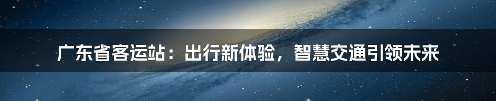 广东省客运站：出行新体验，智慧交通引领未来