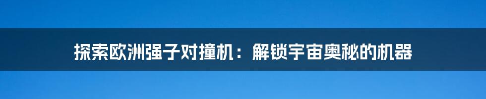 探索欧洲强子对撞机：解锁宇宙奥秘的机器