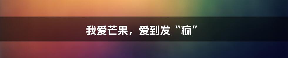 我爱芒果，爱到发“疯”