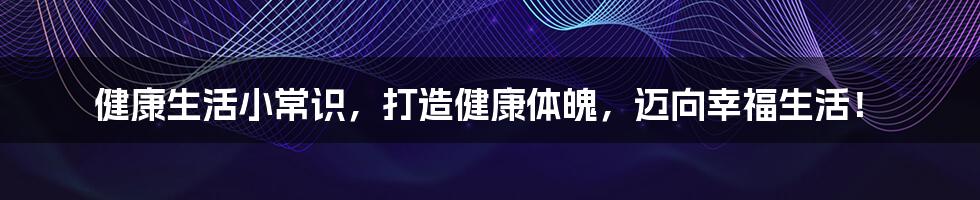 健康生活小常识，打造健康体魄，迈向幸福生活！