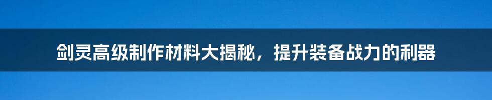 剑灵高级制作材料大揭秘，提升装备战力的利器