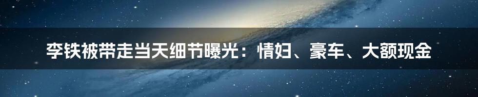 李铁被带走当天细节曝光：情妇、豪车、大额现金