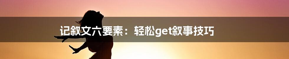 记叙文六要素：轻松get叙事技巧