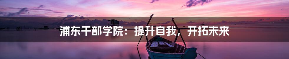 浦东干部学院：提升自我，开拓未来