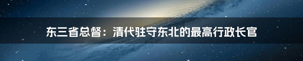 东三省总督：清代驻守东北的最高行政长官