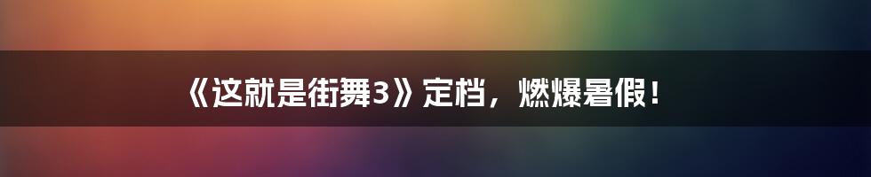 《这就是街舞3》定档，燃爆暑假！