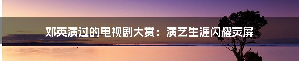 邓英演过的电视剧大赏：演艺生涯闪耀荧屏