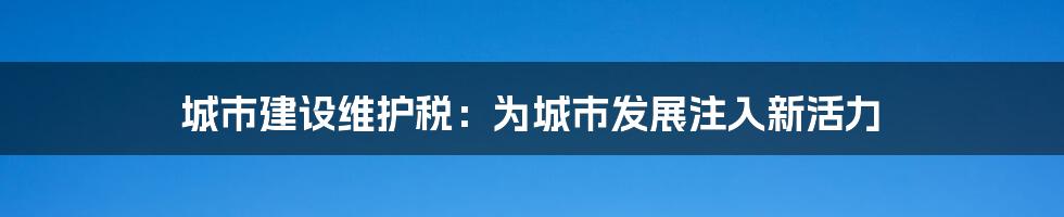 城市建设维护税：为城市发展注入新活力