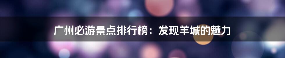 广州必游景点排行榜：发现羊城的魅力