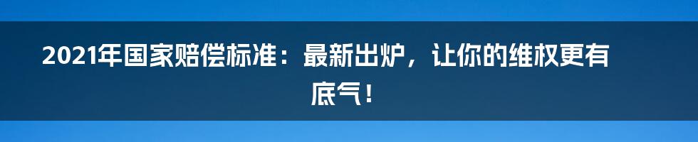 2021年国家赔偿标准：最新出炉，让你的维权更有底气！