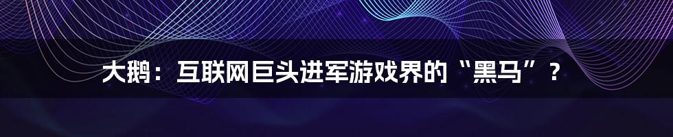 大鹅：互联网巨头进军游戏界的“黑马”？