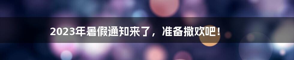 2023年暑假通知来了，准备撒欢吧！