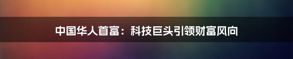 中国华人首富：科技巨头引领财富风向