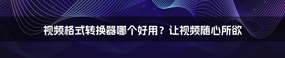 视频格式转换器哪个好用？让视频随心所欲