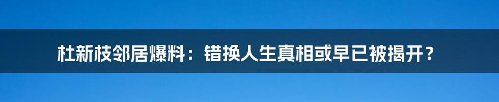 杜新枝邻居爆料：错换人生真相或早已被揭开？