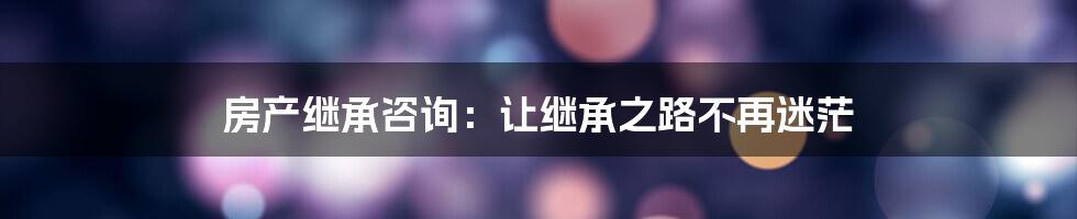 房产继承咨询：让继承之路不再迷茫