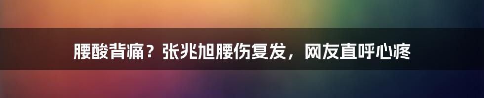 腰酸背痛？张兆旭腰伤复发，网友直呼心疼