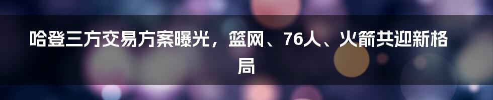 哈登三方交易方案曝光，篮网、76人、火箭共迎新格局