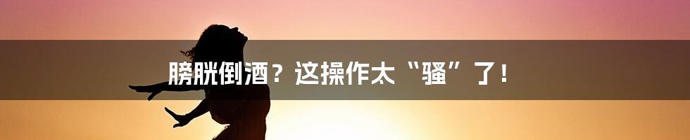 膀胱倒酒？这操作太“骚”了！