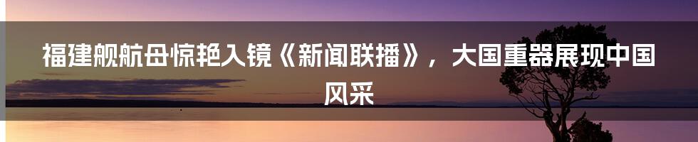 福建舰航母惊艳入镜《新闻联播》，大国重器展现中国风采