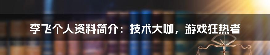 李飞个人资料简介：技术大咖，游戏狂热者