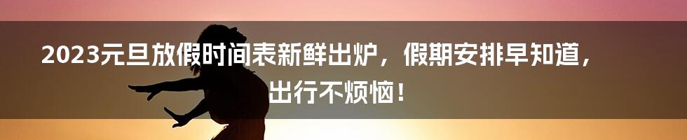 2023元旦放假时间表新鲜出炉，假期安排早知道，出行不烦恼！