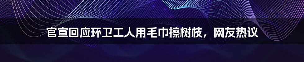 官宣回应环卫工人用毛巾擦树枝，网友热议