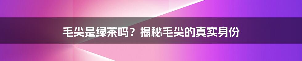 毛尖是绿茶吗？揭秘毛尖的真实身份