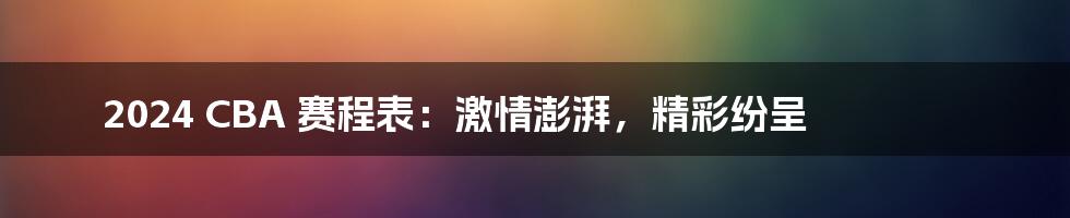 2024 CBA 赛程表：激情澎湃，精彩纷呈