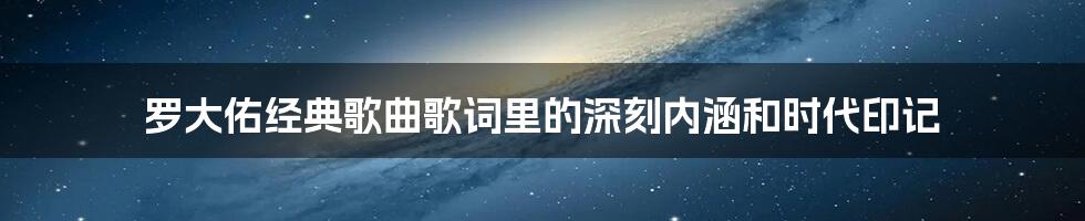 罗大佑经典歌曲歌词里的深刻内涵和时代印记